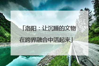洛阳：让沉睡的文物在跨界融合中活起来