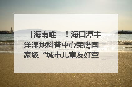 海南唯一！海口潭丰洋湿地科普中心荣膺国家级“城市儿童友好空间建设园区”称号