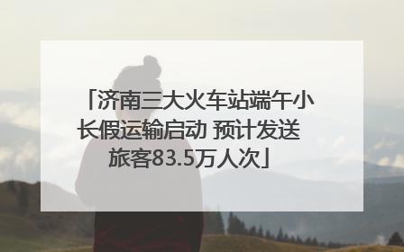 济南三大火车站端午小长假运输启动 预计发送旅客83.5万人次