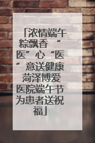 浓情端午粽飘香 “医”心“医”意送健康 菏泽博爱医院端午节为患者送祝福