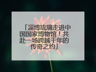 淄博琉璃走进中国国家博物馆！共赴一场跨越千年的传奇之约