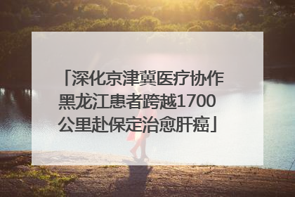 深化京津冀医疗协作 黑龙江患者跨越1700公里赴保定治愈肝癌