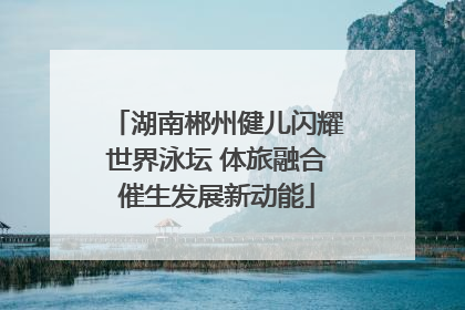湖南郴州健儿闪耀世界泳坛 体旅融合催生发展新动能