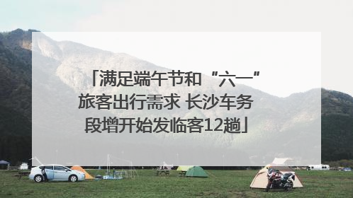 满足端午节和“六一”旅客出行需求 长沙车务段增开始发临客12趟