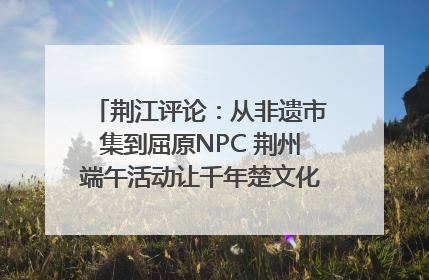 荆江评论：从非遗市集到屈原NPC 荆州端午活动让千年楚文化“破圈”生长