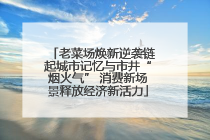 老菜场焕新逆袭链起城市记忆与市井“烟火气” 消费新场景释放经济新活力