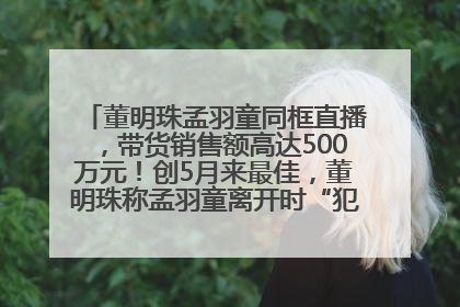 董明珠孟羽童同框直播，带货销售额高达500万元！创5月来最佳，董明珠称孟羽童离开时“犯了很大的错”