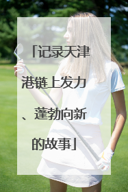 记录天津港链上发力、蓬勃向新的故事