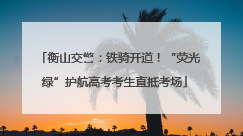 衡山交警：铁骑开道！“荧光绿”护航高考考生直抵考场