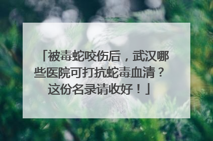 被毒蛇咬伤后，武汉哪些医院可打抗蛇毒血清？这份名录请收好！