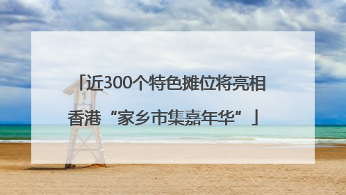 近300个特色摊位将亮相香港“家乡市集嘉年华”
