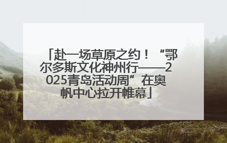 赴一场草原之约！“鄂尔多斯文化神州行——2025青岛活动周”在奥帆中心拉开帷幕