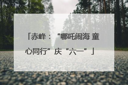 赤峰：“哪吒闹海 童心同行”庆“六一”