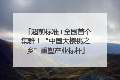 超前标准+全国首个集群！“中国大樱桃之乡”重塑产业标杆
