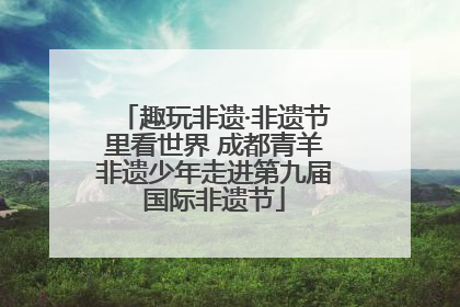 趣玩非遗·非遗节里看世界 成都青羊非遗少年走进第九届国际非遗节