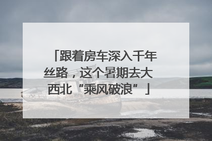 跟着房车深入千年丝路，这个暑期去大西北“乘风破浪”