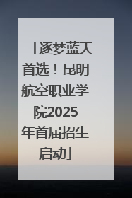 逐梦蓝天首选！昆明航空职业学院2025年首届招生启动