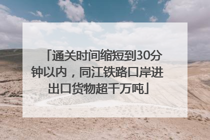 通关时间缩短到30分钟以内，同江铁路口岸进出口货物超千万吨