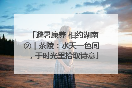 避暑康养 相约湖南②｜茶陵：水天一色间，于时光里拾取诗意