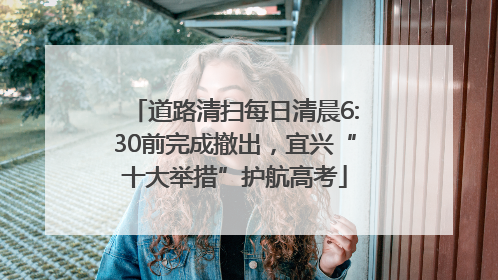 道路清扫每日清晨6:30前完成撤出，宜兴“十大举措”护航高考