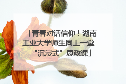 青春对话信仰！湖南工业大学师生同上一堂“沉浸式”思政课