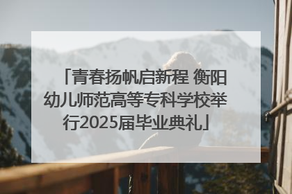 青春扬帆启新程 衡阳幼儿师范高等专科学校举行2025届毕业典礼