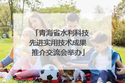 青海省水利科技先进实用技术成果推介交流会举办