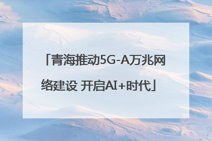 青海推动5G-A万兆网络建设 开启AI+时代