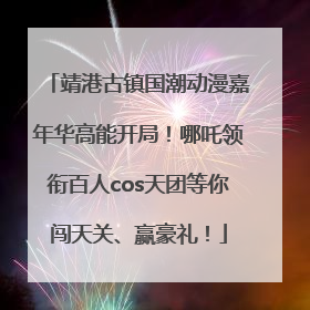 靖港古镇国潮动漫嘉年华高能开局！哪吒领衔百人cos天团等你闯天关、赢豪礼！