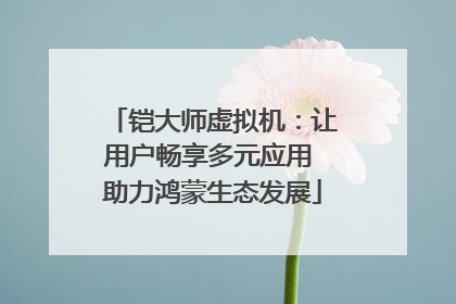 铠大师虚拟机：让用户畅享多元应用 助力鸿蒙生态发展