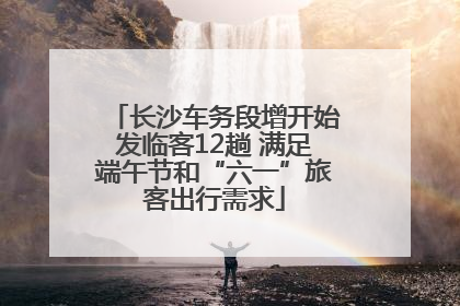 长沙车务段增开始发临客12趟 满足端午节和“六一”旅客出行需求