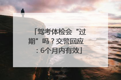 驾考体检会“过期”吗？交警回应：6个月内有效