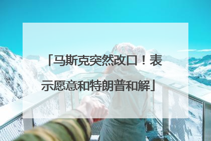 马斯克突然改口！表示愿意和特朗普和解