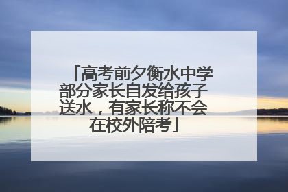 高考前夕衡水中学部分家长自发给孩子送水，有家长称不会在校外陪考