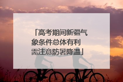 高考期间新疆气象条件总体有利 需注意防暑降温