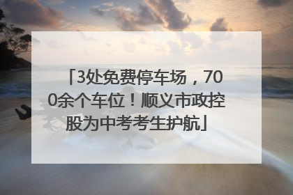 3处免费停车场，700余个车位！顺义市政控股为中考考生护航