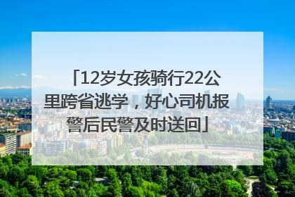 12岁女孩骑行22公里跨省逃学，好心司机报警后民警及时送回