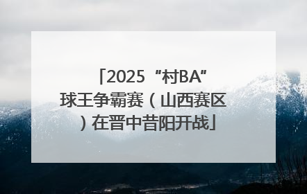 2025“村BA”球王争霸赛（山西赛区）在晋中昔阳开战