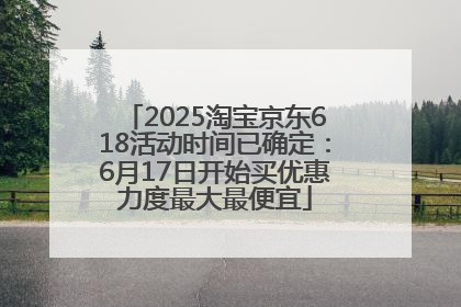 2025淘宝京东618活动时间已确定：6月17日开始买优惠力度最大最便宜