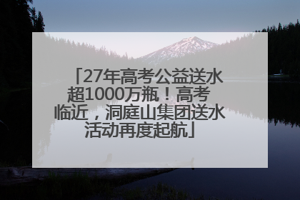 27年高考公益送水超1000万瓶！高考临近，洞庭山集团送水活动再度起航