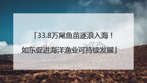 33.8万尾鱼苗逐浪入海！如东促进海洋渔业可持续发展