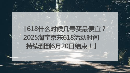 618什么时候几号买最便宜？2025淘宝京东618活动时间持续到到6月20日结束！