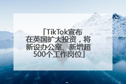 TikTok宣布在英国扩大投资，将新设办公室、新增超500个工作岗位